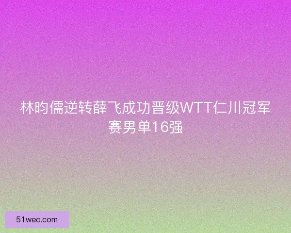 林昀儒逆转薛飞成功晋级WTT仁川冠军赛男单16强