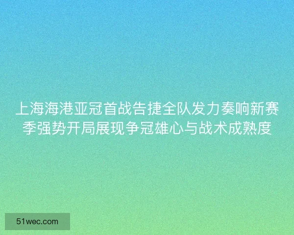 上海海港亚冠首战告捷全队发力奏响新赛季强势开局展现争冠雄心与战术成熟度