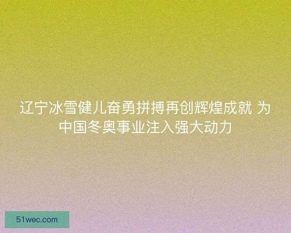 辽宁冰雪健儿奋勇拼搏再创辉煌成就 为中国冬奥事业注入强大动力