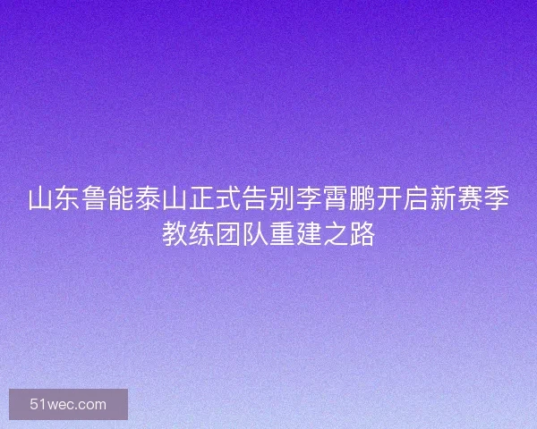 山东鲁能泰山正式告别李霄鹏开启新赛季教练团队重建之路