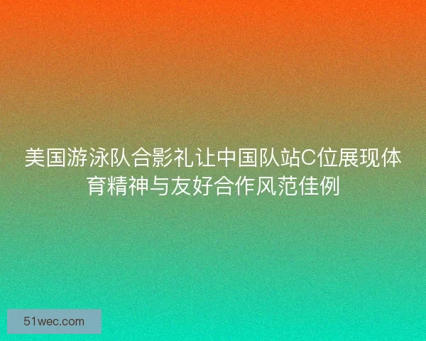 美国游泳队合影礼让中国队站C位展现体育精神与友好合作风范佳例