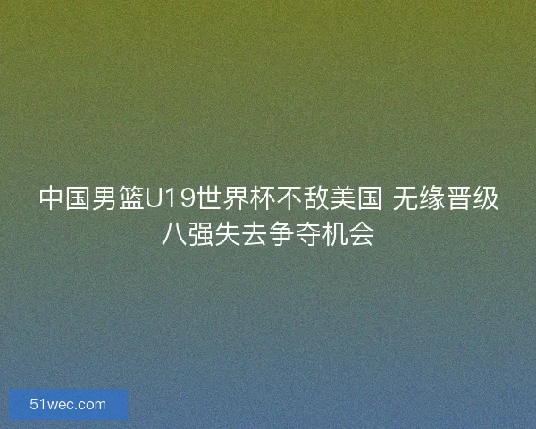 中国男篮U19世界杯不敌美国 无缘晋级八强失去争夺机会