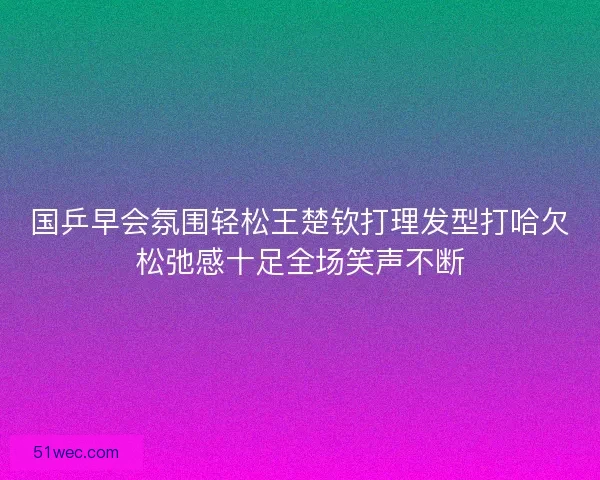 国乒早会氛围轻松王楚钦打理发型打哈欠松弛感十足全场笑声不断