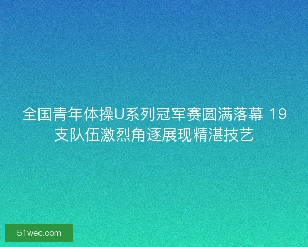 全国青年体操U系列冠军赛圆满落幕 19支队伍激烈角逐展现精湛技艺