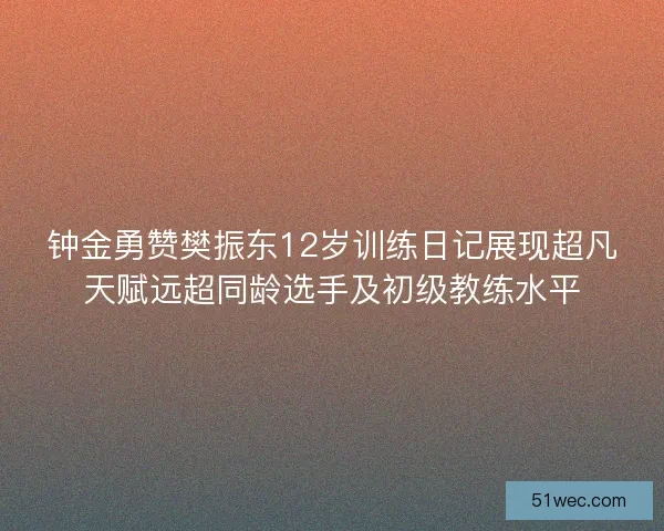 钟金勇赞樊振东12岁训练日记展现超凡天赋远超同龄选手及初级教练水平
