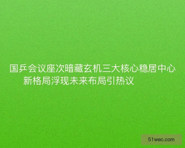 国乒会议座次暗藏玄机三大核心稳居中心新格局浮现未来布局引热议🔥🇨🇳