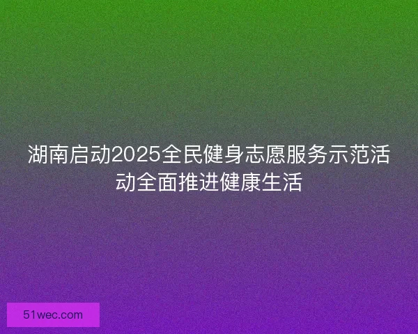 湖南启动2025全民健身志愿服务示范活动全面推进健康生活