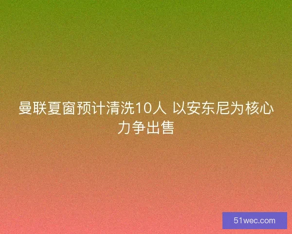 曼联夏窗预计清洗10人 以安东尼为核心力争出售
