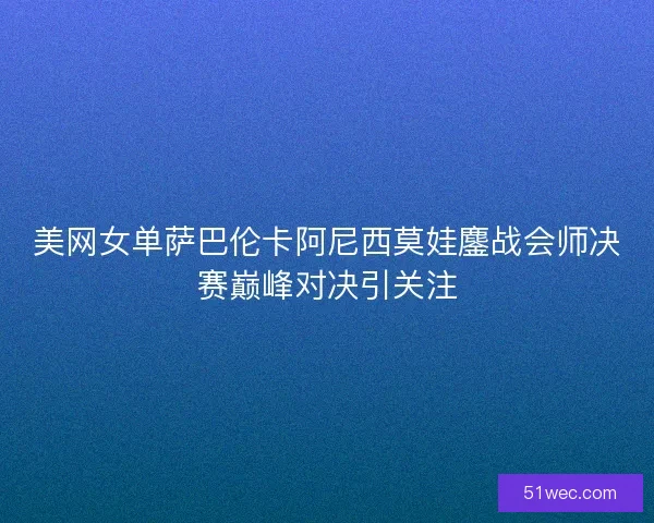 美网女单萨巴伦卡阿尼西莫娃鏖战会师决赛巅峰对决引关注