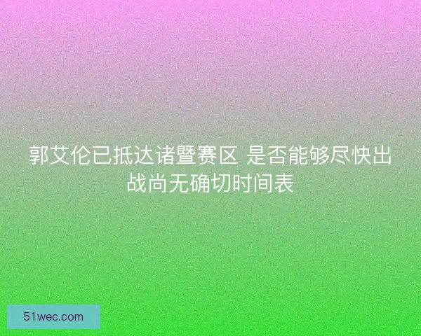 郭艾伦已抵达诸暨赛区 是否能够尽快出战尚无确切时间表