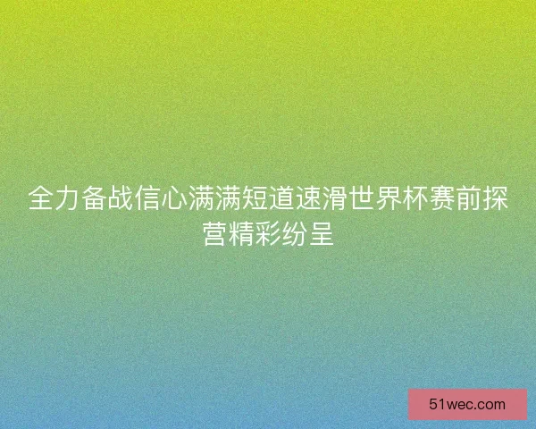 全力备战信心满满短道速滑世界杯赛前探营精彩纷呈