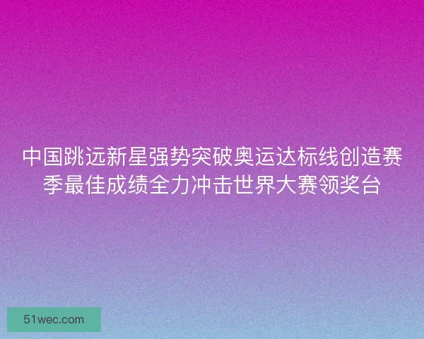 中国跳远新星强势突破奥运达标线创造赛季最佳成绩全力冲击世界大赛领奖台