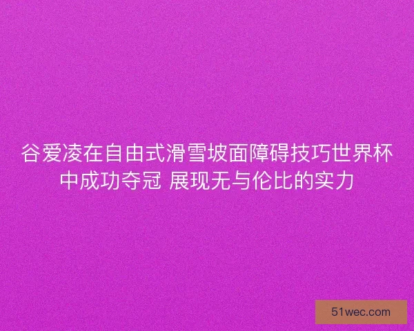 谷爱凌在自由式滑雪坡面障碍技巧世界杯中成功夺冠 展现无与伦比的实力